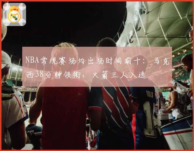 NBA常规赛场均出场时间前十：马克西38分钟领衔，火箭三人入选
