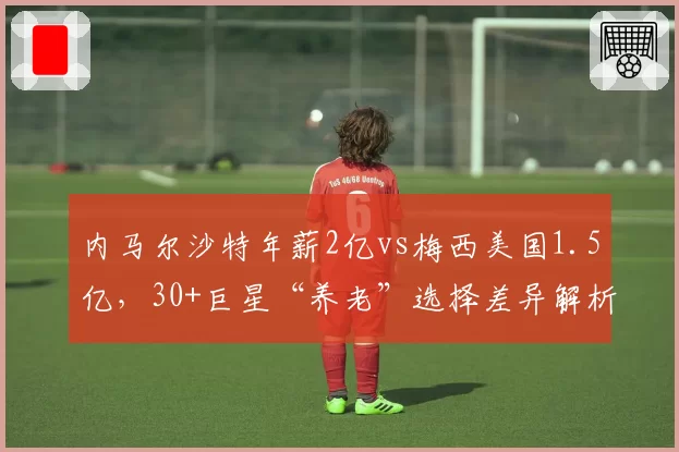 内马尔沙特年薪2亿vs梅西美国1.5亿,30+巨星“养老”选择差异解析