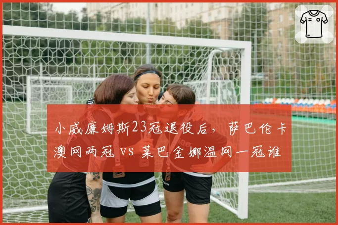 小威廉姆斯23冠退役后，萨巴伦卡澳网两冠 vs 莱巴金娜温网一冠谁更接近传奇？
