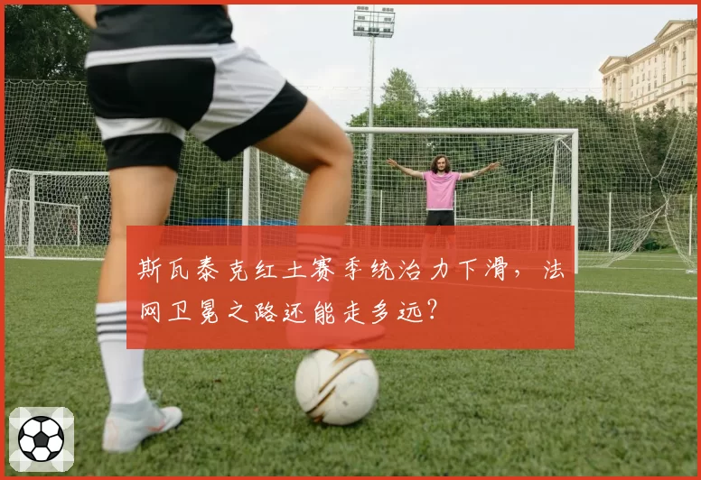 斯瓦泰克红土赛季统治力下滑,法网卫冕之路还能走多远?