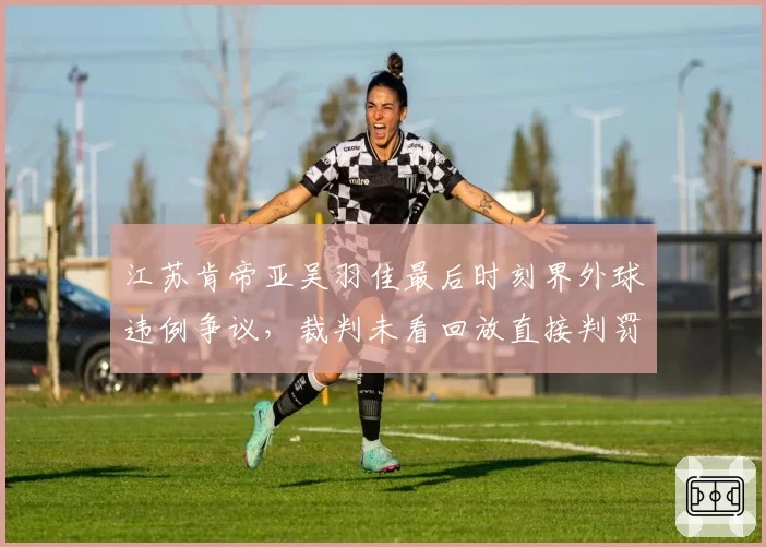 江苏肯帝亚吴羽佳最后时刻界外球违例争议，裁判未看回放直接判罚，对比深圳之前改判案例双标明显