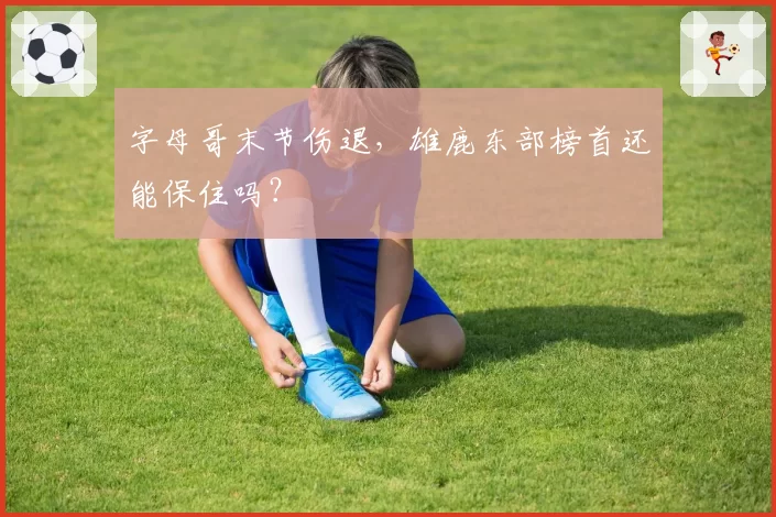 字母哥末节伤退，雄鹿东部榜首还能保住吗？