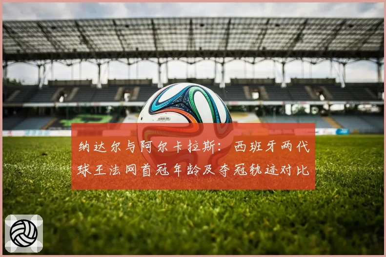 纳达尔与阿尔卡拉斯:西班牙两代球王法网首冠年龄及夺冠轨迹对比