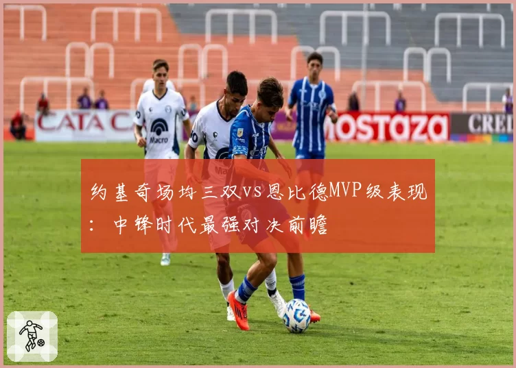 约基奇场均三双vs恩比德MVP级表现：中锋时代最强对决前瞻