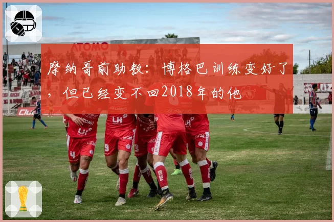 摩纳哥前助教:博格巴训练变好了,但已经变不回2018年的他