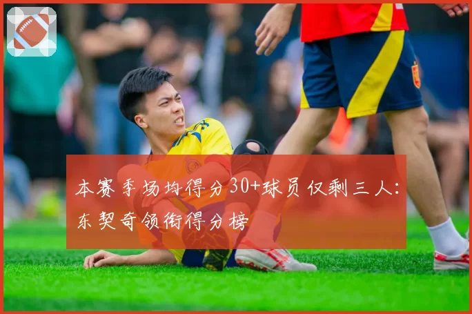 本赛季场均得分30+球员仅剩三人:东契奇领衔得分榜