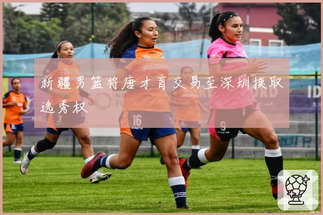 新疆男篮将唐才育交易至深圳换取选秀权