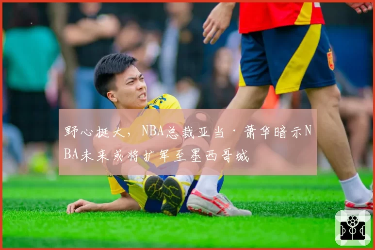 野心挺大，NBA总裁亚当·萧华暗示NBA未来或将扩军至墨西哥城