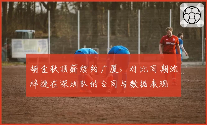 胡金秋顶薪续约广厦,对比同期沈梓捷在深圳队的合同与数据表现