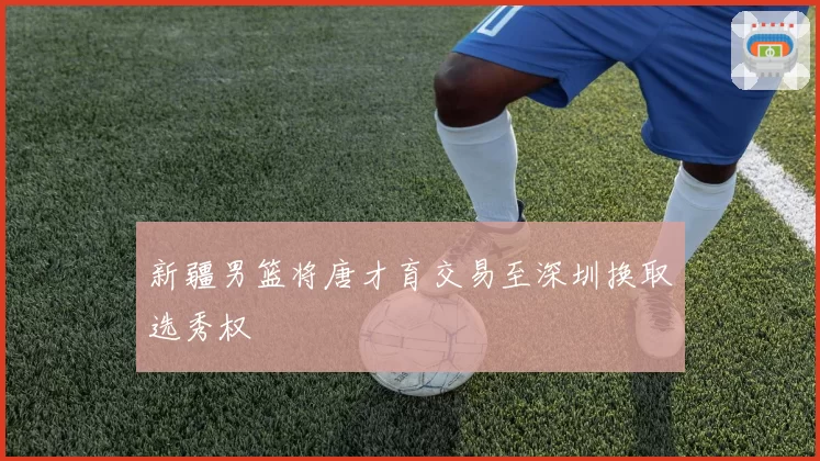 新疆男篮将唐才育交易至深圳换取选秀权