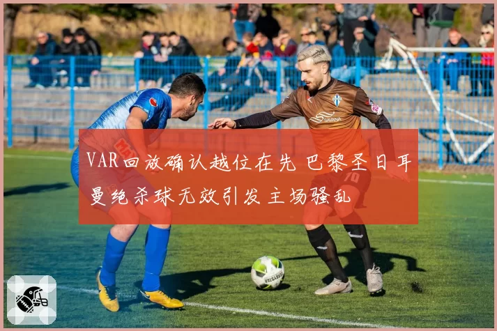 VAR回放确认越位在先 巴黎圣日耳曼绝杀球无效引发主场骚乱