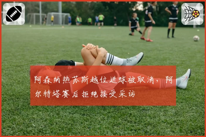 阿森纳热苏斯越位进球被取消，阿尔特塔赛后拒绝接受采访