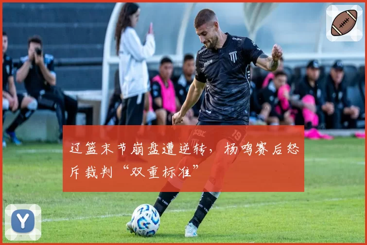 辽篮末节崩盘遭逆转，杨鸣赛后怒斥裁判“双重标准”