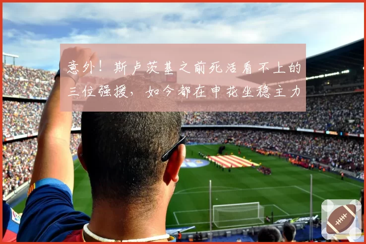 意外！斯卢茨基之前死活看不上的三位强援，如今都在申花坐稳主力