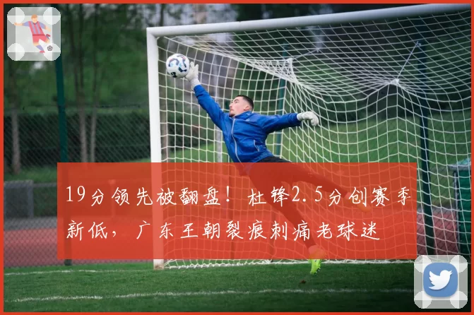 19分领先被翻盘！杜锋2.5分创赛季新低，广东王朝裂痕刺痛老球迷
