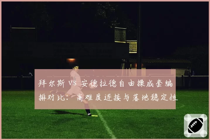 拜尔斯 vs 安德拉德自由操成套编排对比：高难度连接与落地稳定性博弈