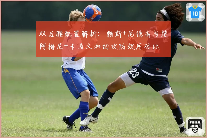 双后腰配置解析：赖斯+厄德高与楚阿梅尼+卡马文加的攻防效用对比
