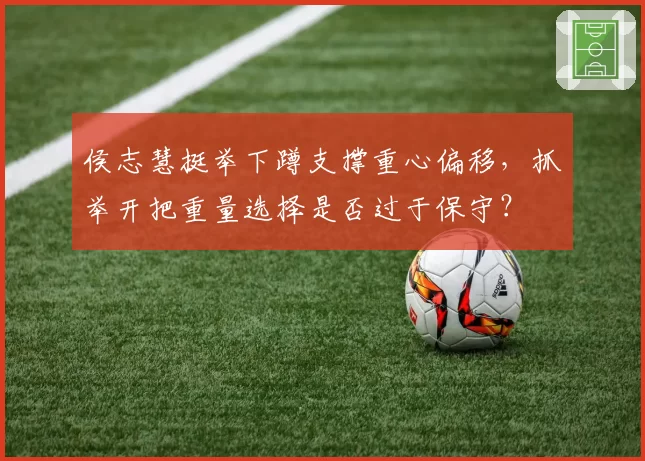 侯志慧挺举下蹲支撑重心偏移，抓举开把重量选择是否过于保守？