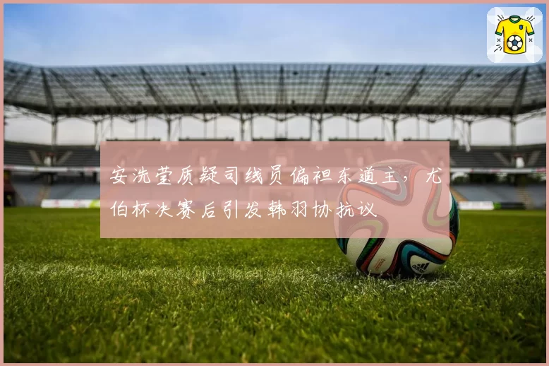 安洗莹质疑司线员偏袒东道主，尤伯杯决赛后引发韩羽协抗议