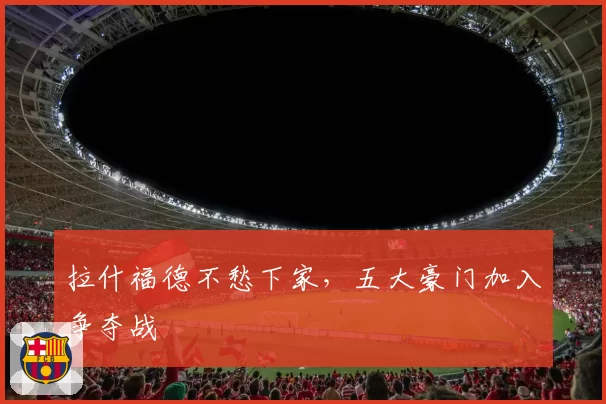 拉什福德不愁下家，五大豪门加入争夺战