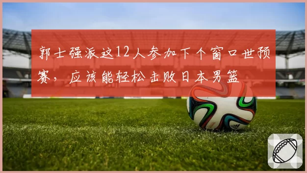 郭士强派这12人参加下个窗口世预赛，应该能轻松击败日本男篮