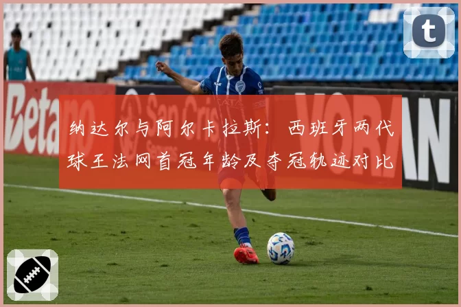 纳达尔与阿尔卡拉斯:西班牙两代球王法网首冠年龄及夺冠轨迹对比