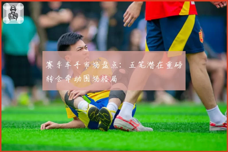 赛季车手市场盘点：五笔潜在重磅转会牵动围场格局