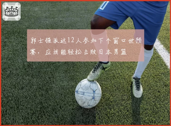 郭士强派这12人参加下个窗口世预赛，应该能轻松击败日本男篮