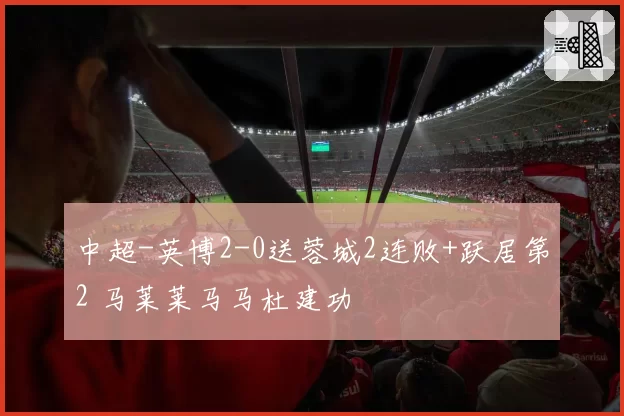 中超-英博2-0送蓉城2连败+跃居第2 马莱莱马马杜建功