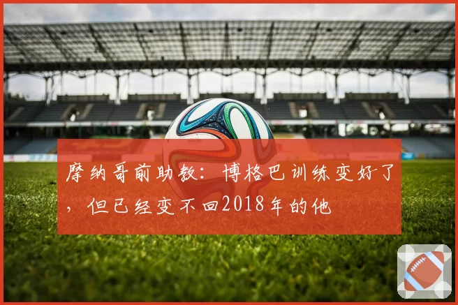 摩纳哥前助教：博格巴训练变好了，但已经变不回2018年的他