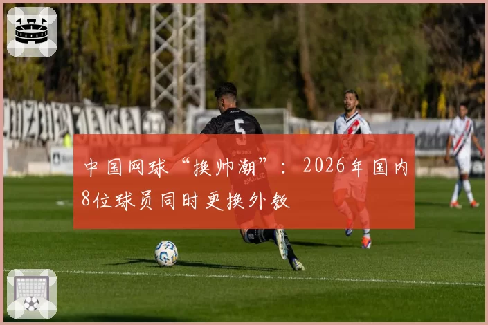 中国网球“换帅潮”：2026年国内8位球员同时更换外教