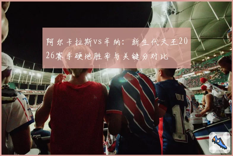 阿尔卡拉斯vs辛纳：新生代天王2026赛季硬地胜率与关键分对比