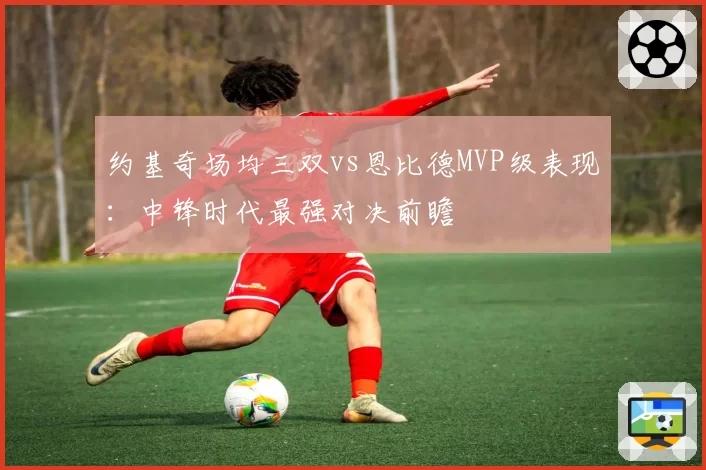 约基奇场均三双vs恩比德MVP级表现：中锋时代最强对决前瞻