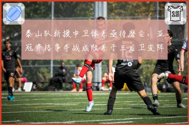 泰山队新援中卫体系亟待磨合，亚冠资格争夺战成败系于三后卫变阵