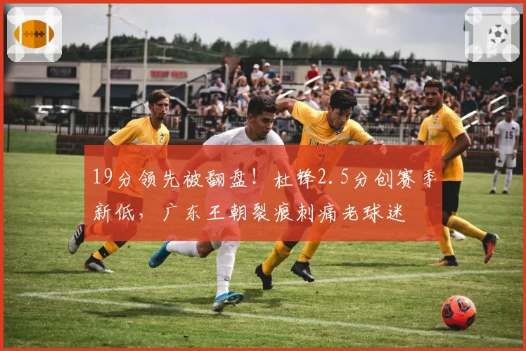 19分领先被翻盘！杜锋2.5分创赛季新低，广东王朝裂痕刺痛老球迷