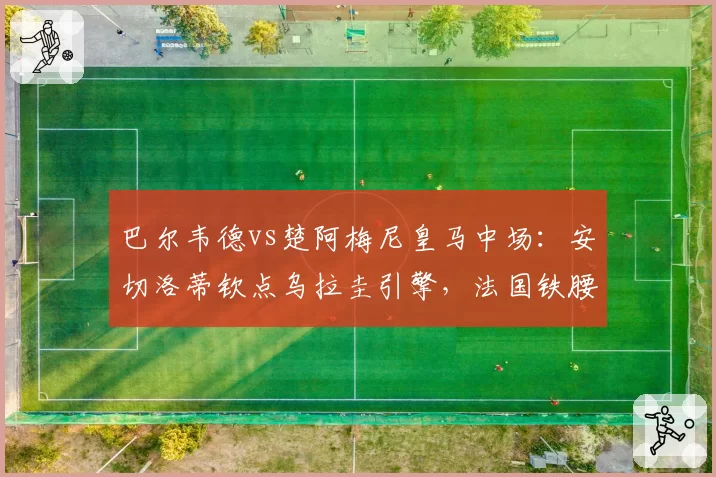 巴尔韦德vs楚阿梅尼皇马中场:安切洛蒂钦点乌拉圭引擎,法国铁腰沦为替补