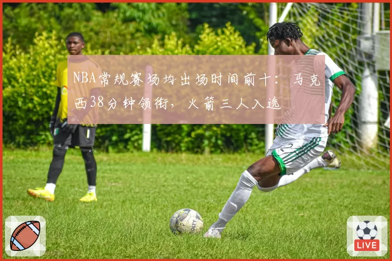 NBA常规赛场均出场时间前十：马克西38分钟领衔，火箭三人入选