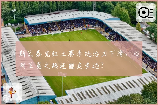 斯瓦泰克红土赛季统治力下滑,法网卫冕之路还能走多远?