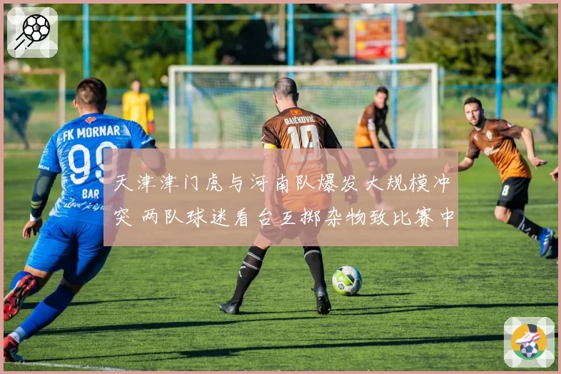 天津津门虎与河南队爆发大规模冲突 两队球迷看台互掷杂物致比赛中断