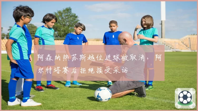 阿森纳热苏斯越位进球被取消，阿尔特塔赛后拒绝接受采访