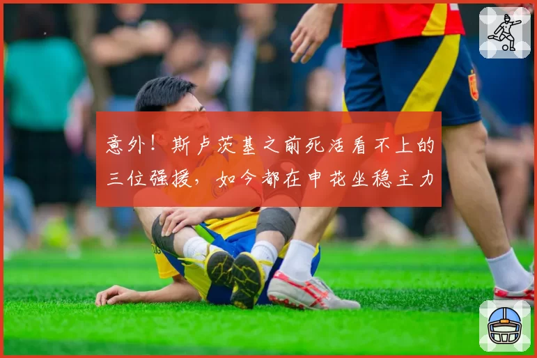 意外!斯卢茨基之前死活看不上的三位强援,如今都在申花坐稳主力