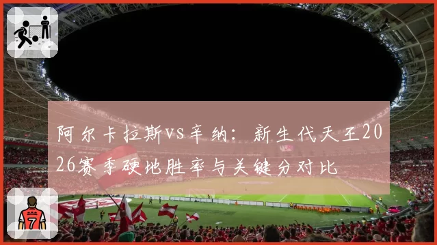 阿尔卡拉斯vs辛纳：新生代天王2026赛季硬地胜率与关键分对比
