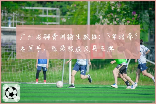 广州龙狮青训输出数据：3年培养5名国手，陈盈骏成交易王牌