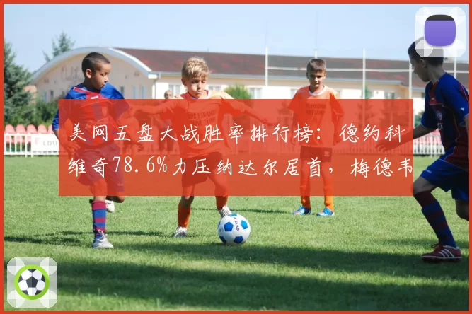 美网五盘大战胜率排行榜:德约科维奇78.6%力压纳达尔居首,梅德韦杰夫72.4%紧随其后