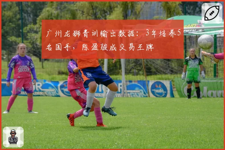 广州龙狮青训输出数据：3年培养5名国手，陈盈骏成交易王牌